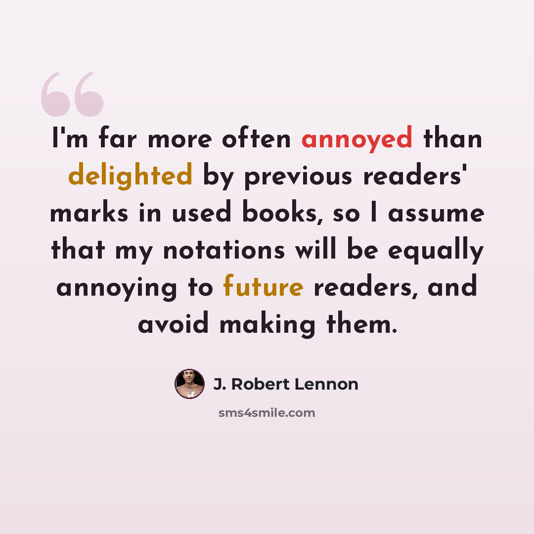 “I'm far more often annoyed than delighted by previous readers' marks in used books, so I assume that my notations will be equally annoying to future readers, and avoid making them.” quote by J. Robert Lennon