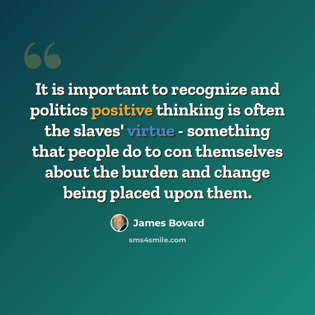 “It is important to recognize and politics positive thinking is often the slaves' virtue - something that people do to con themselves about the burden and change being placed upon them.” quote by James Bovard