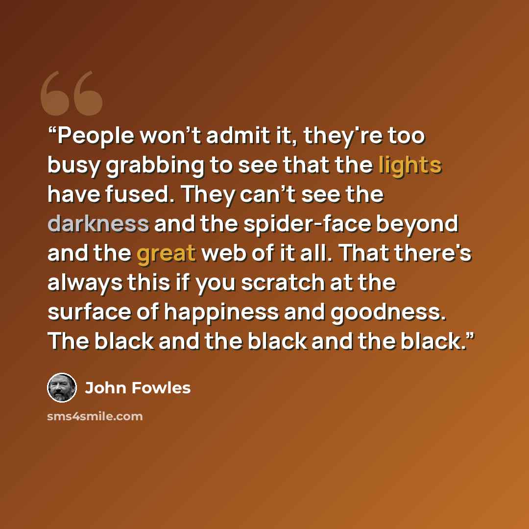 “People won't admit it, they're too busy grabbing to see that the lights have fused. They can't see the darkness and the spider-face beyond and the great web of it all. That there's always this if you scratch at the surface of happiness and goodness. The black and the black and the black.” quote by John Fowles