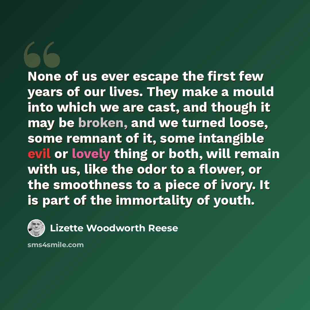 “None of us ever escape the first few years of our lives. They make a mould into which we are cast, and though it may be broken, and we turned loose, some remnant of it, some intangible evil or lovely thing or both, will remain with us, like the odor to a flower, or the smoothness to a piece of…” quote by Lizette Woodworth Reese