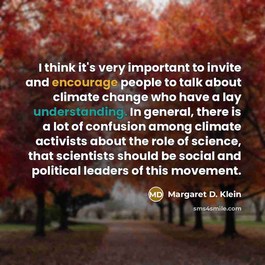 “I think it's very important to invite and encourage people to talk about climate change who have a lay understanding. In general, there is a lot of confusion among climate activists about the role of science, that scientists should be social and political leaders of this movement.” quote by Margaret D. Klein