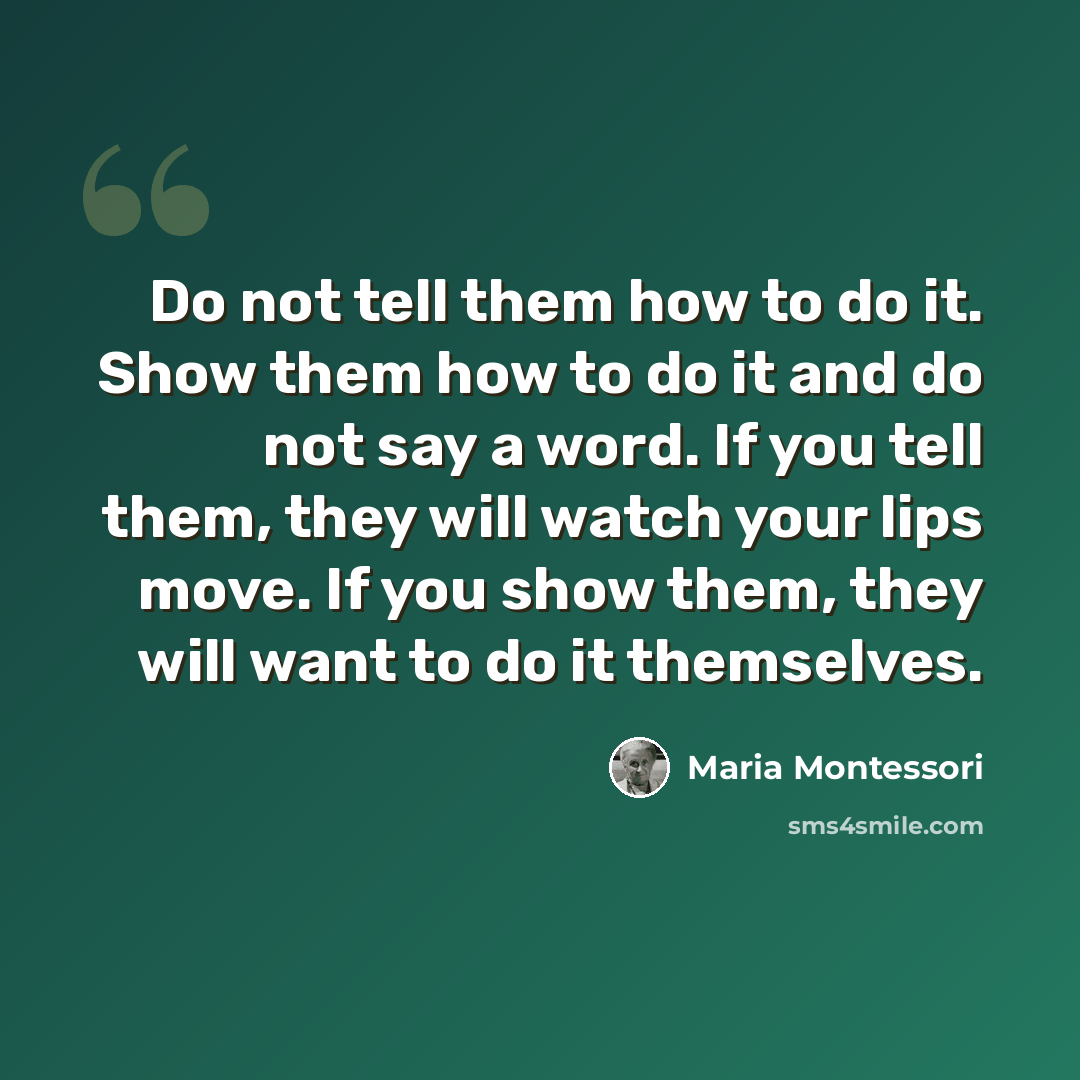 “Do not tell them how to do it. Show them how to do it and do not say a word. If you tell them, they will watch your lips move. If you show them, they will want to do it themselves.” quote by Maria Montessori