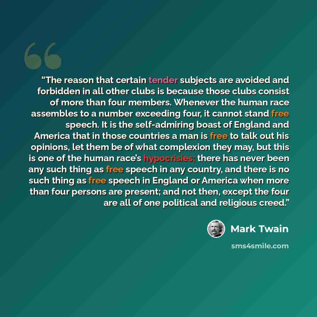 “The reason that certain tender subjects are avoided and forbidden in all other clubs is because those clubs consist of more than four members. Whenever the human race assembles to a number exceeding four, it cannot stand free speech. It is the self-admiring boast of England and America that in…” quote by Mark Twain