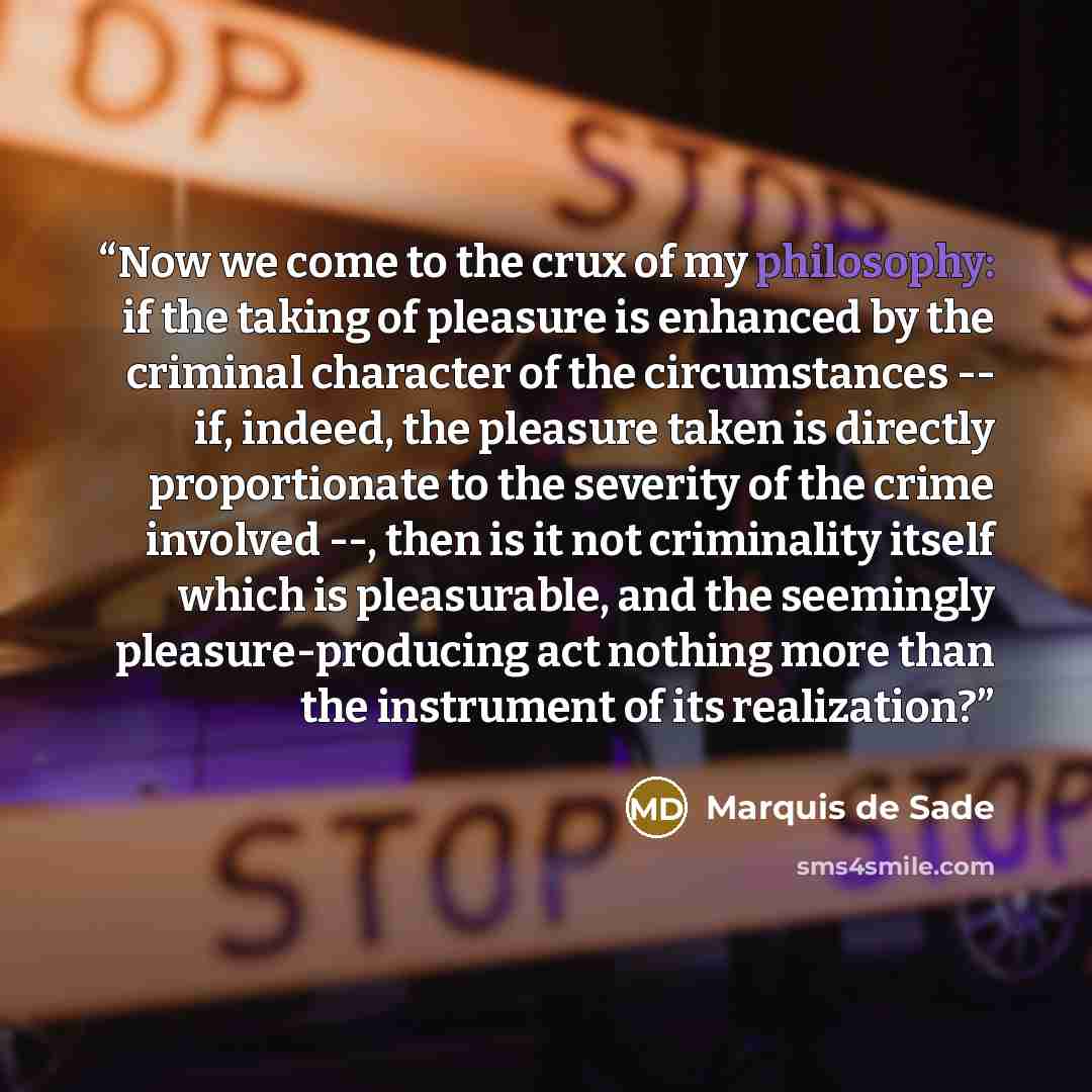 “Now we come to the crux of my philosophy: if the taking of pleasure is enhanced by the criminal character of the circumstances -- if, indeed, the pleasure taken is directly proportionate to the severity of the crime involved --, then is it not criminality itself which is pleasurable, and the…” quote by Marquis de Sade