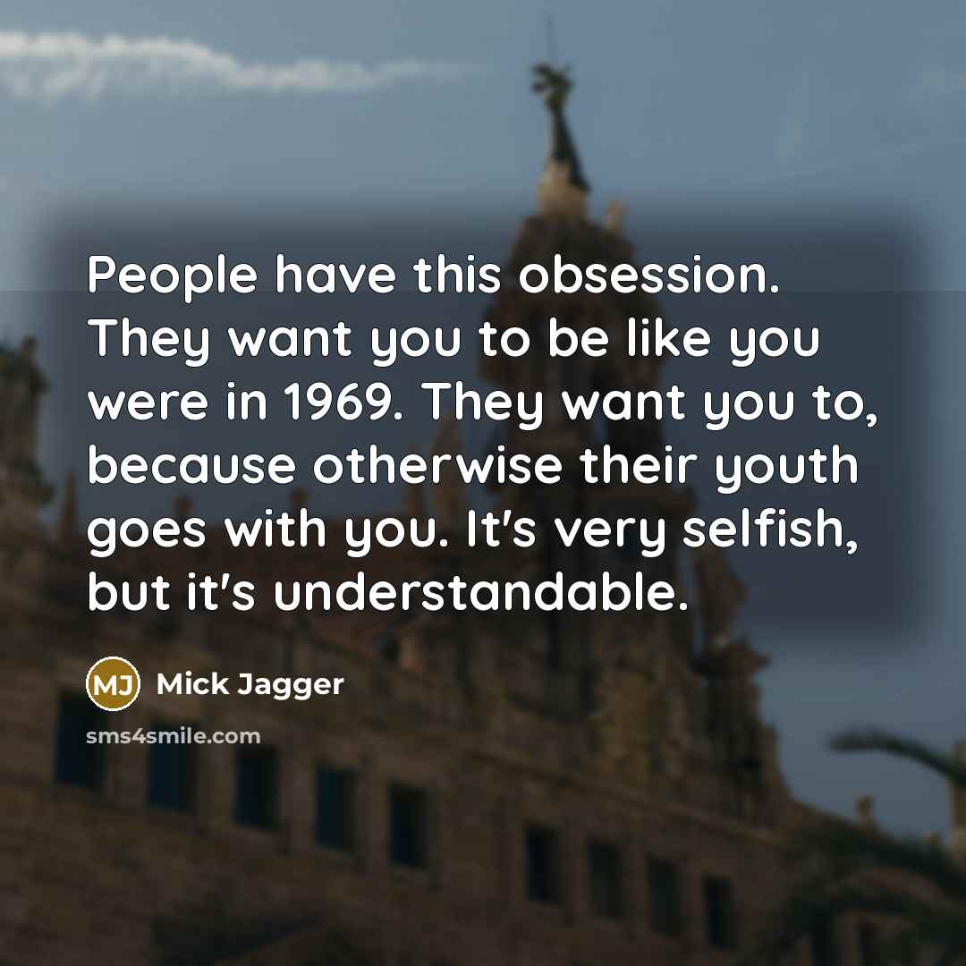 “People have this obsession. They want you to be like you were in 1969. They want you to, because otherwise their youth goes with you. It's very selfish, but it's understandable.” quote by Mick Jagger