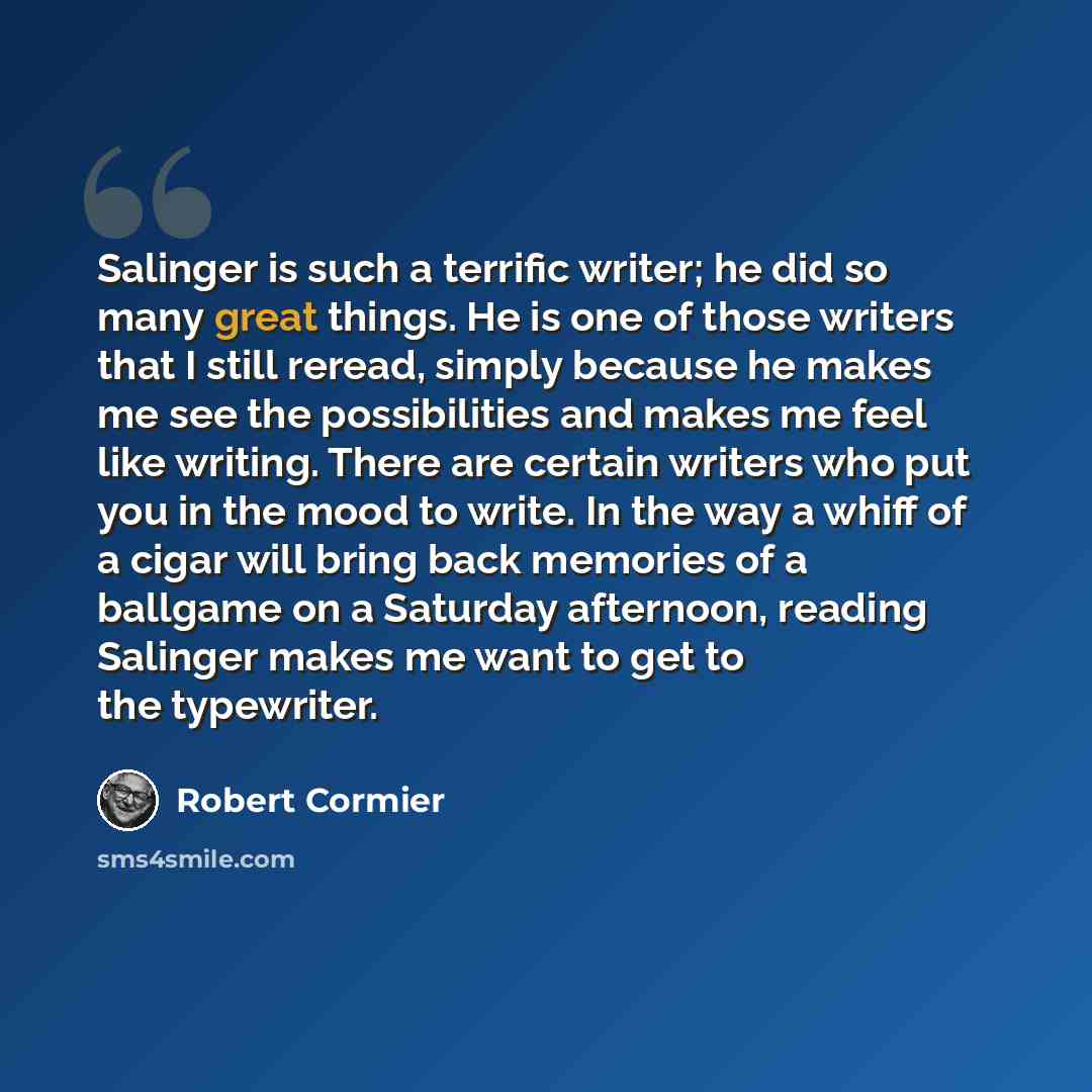 “Salinger is such a terrific writer; he did so many great things. He is one of those writers that I still reread, simply because he makes me see the possibilities and makes me feel like writing. There are certain writers who put you in the mood to write. In the way a whiff of a cigar will bring…” quote by Robert Cormier