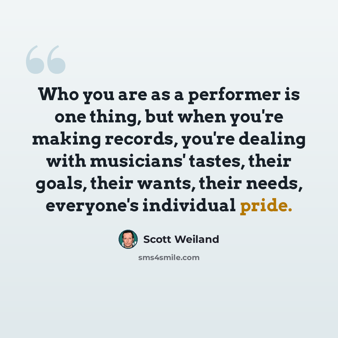 “Who you are as a performer is one thing, but when you're making records, you're dealing with musicians' tastes, their goals, their wants, their needs, everyone's individual pride.” quote by Scott Weiland