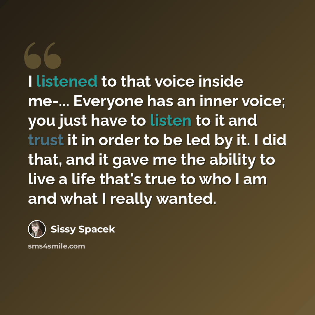 “I listened to that voice inside me-... Everyone has an inner voice; you just have to listen to it and trust it in order to be led by it. I did that, and it gave me the ability to live a life that's true to who I am and what I really wanted.” quote by Sissy Spacek