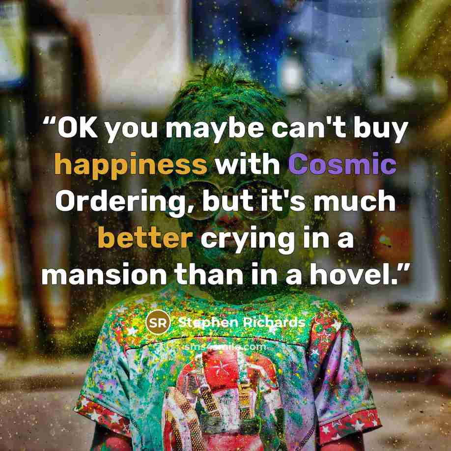 “OK you maybe can't buy happiness with Cosmic Ordering, but it's much better crying in a mansion than in a hovel.” quote by Stephen Richards