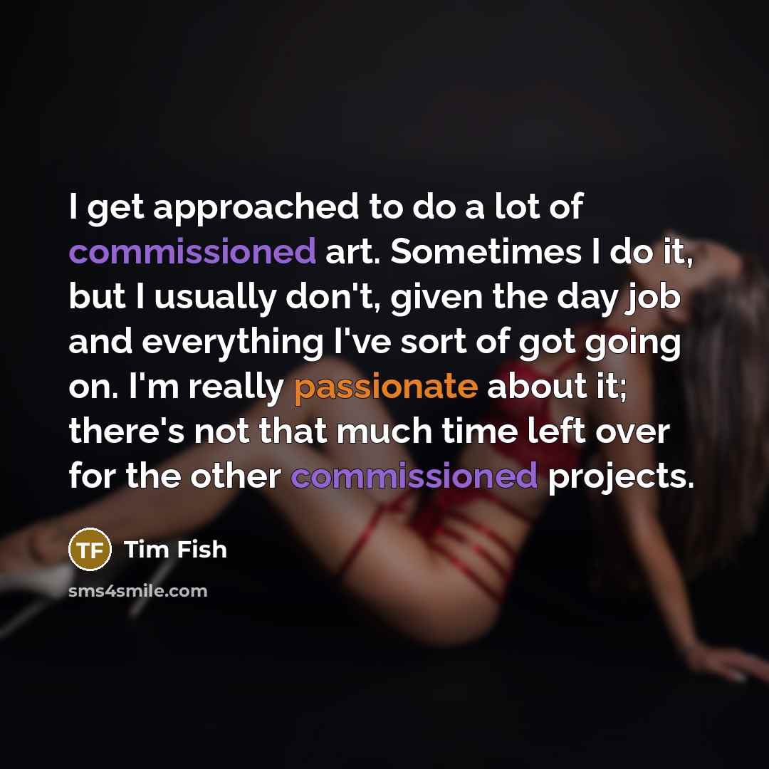 “I get approached to do a lot of commissioned art. Sometimes I do it, but I usually don't, given the day job and everything I've sort of got going on. I'm really passionate about it; there's not that much time left over for the other commissioned projects.” quote by Tim Fish