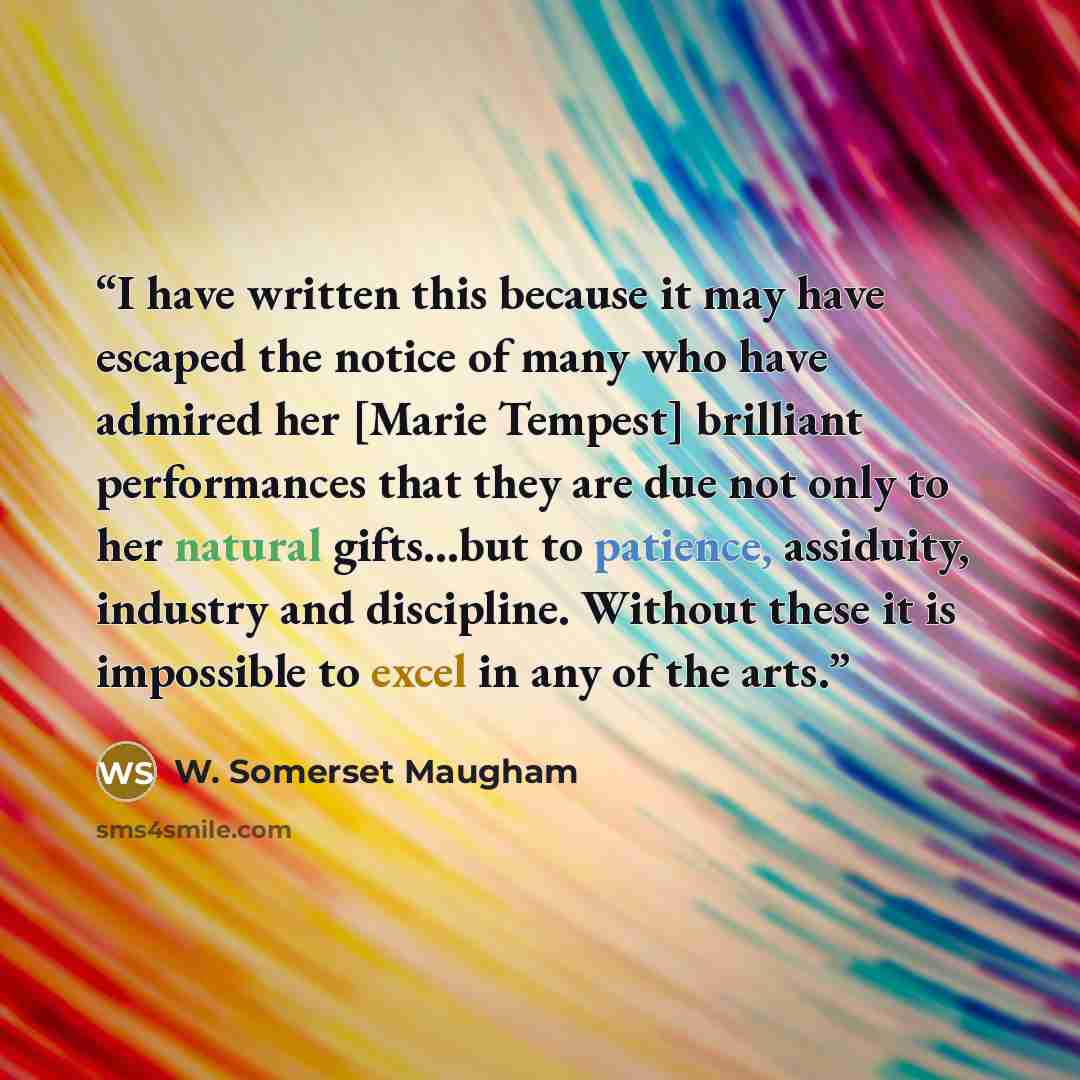 “I have written this because it may have escaped the notice of many who have admired her [Marie Tempest] brilliant performances that they are due not only to her natural gifts...but to patience, assiduity, industry and discipline. Without these it is impossible to excel in any of the arts.” quote by W. Somerset Maugham