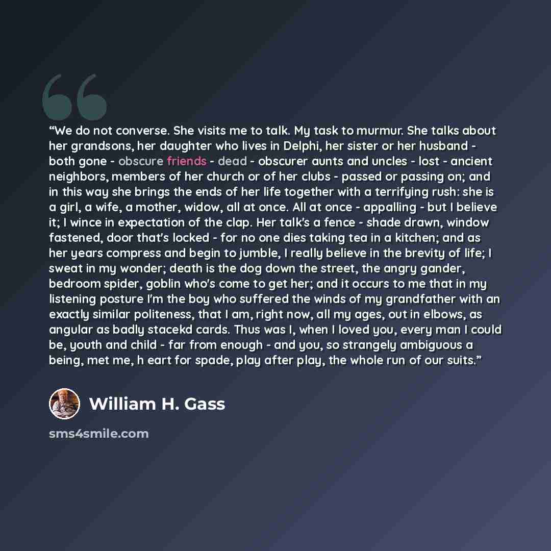 “We do not converse. She visits me to talk. My task to murmur. She talks about her grandsons, her daughter who lives in Delphi, her sister or her husband - both gone - obscure friends - dead - obscurer aunts and uncles - lost - ancient neighbors, members of her church or of her clubs - passed or…” quote by William H. Gass
