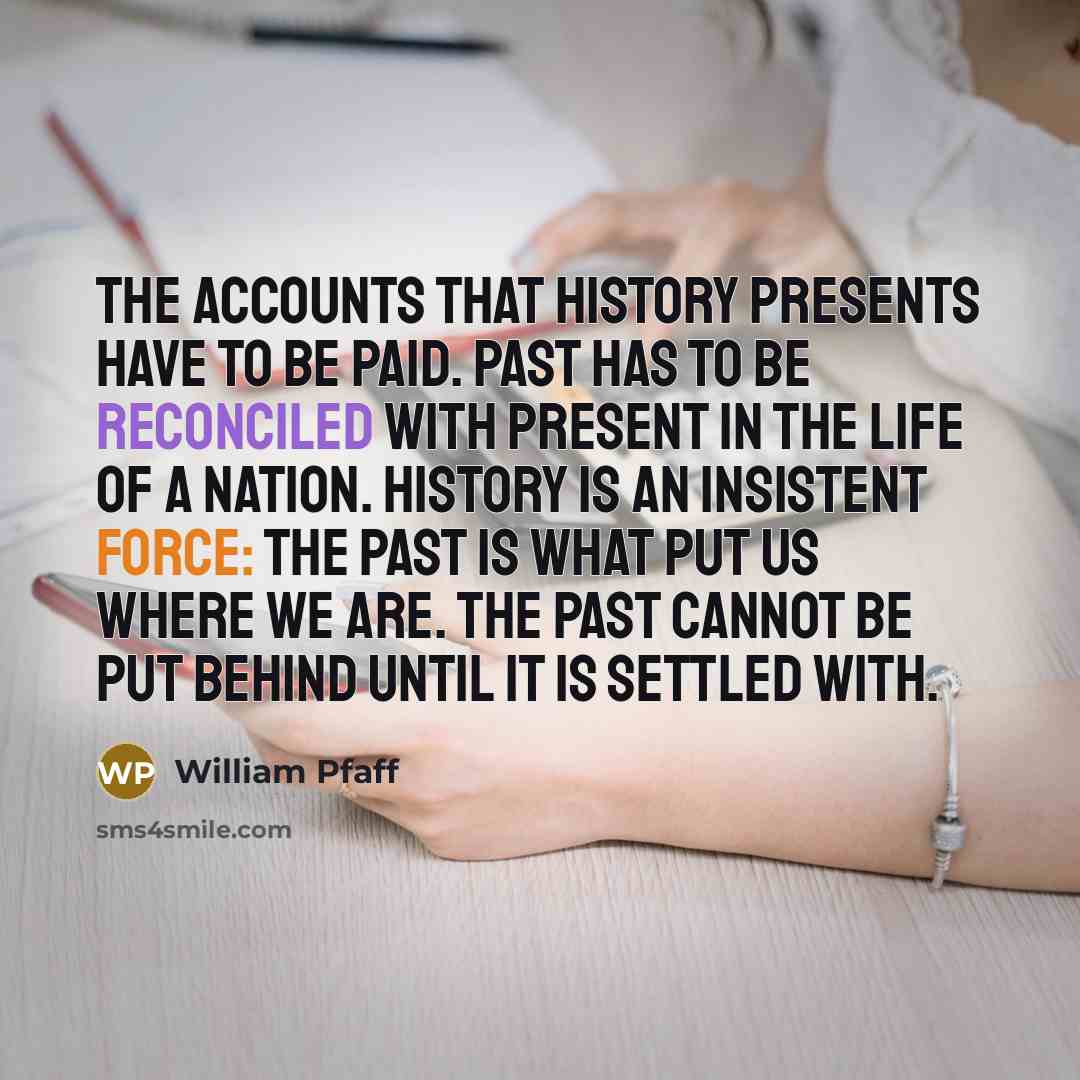 “The accounts that history presents have to be paid. Past has to be reconciled with present in the life of a nation. History is an insistent force: the past is what put us where we are. the past cannot be put behind until it is settled with.” quote by William Pfaff