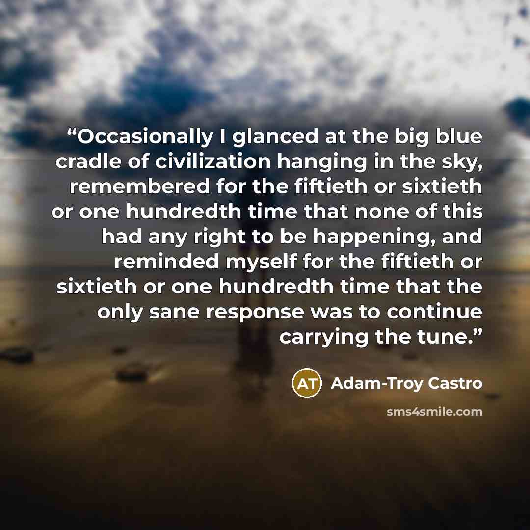 “Occasionally I glanced at the big blue cradle of civilization hanging in the sky, remembered for the fiftieth or sixtieth or one hundredth time that none of this had any right to be happening, and reminded myself for the fiftieth or sixtieth or one hundredth time that the only sane response was to…” quote by Adam-Troy Castro