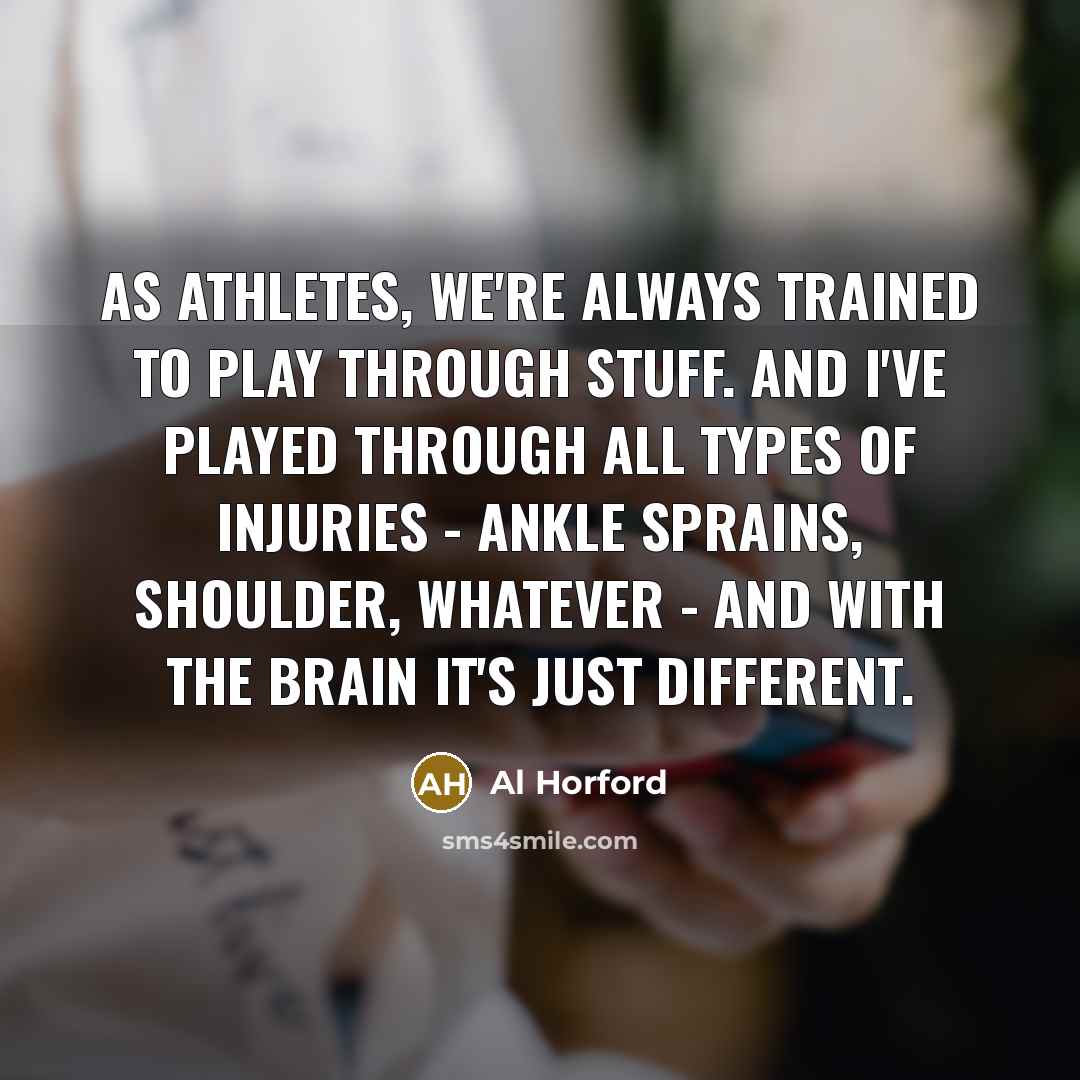 “As athletes, we're always trained to play through stuff. And I've played through all types of injuries - ankle sprains, shoulder, whatever - and with the brain it's just different.” quote by Al Horford