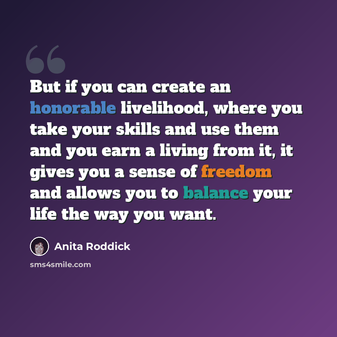 “But if you can create an honorable livelihood, where you take your skills and use them and you earn a living from it, it gives you a sense of freedom and allows you to balance your life the way you want.” quote by Anita Roddick