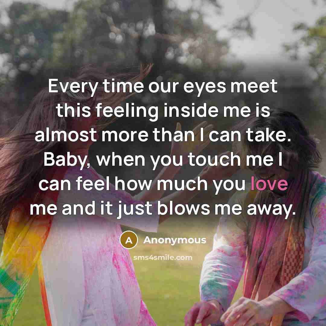 “Every time our eyes meet this feeling inside me is almost more than I can take. Baby, when you touch me I can feel how much you love me and it just blows me away.” quote by Anonymous