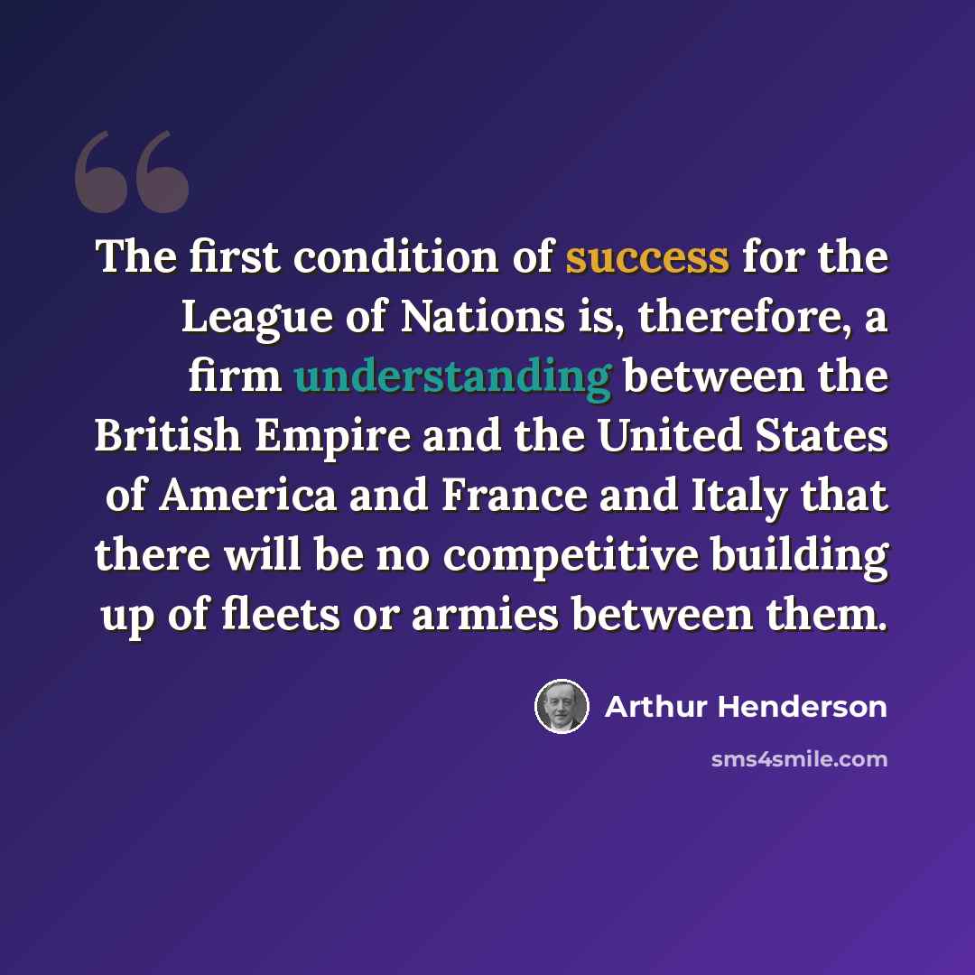 “The first condition of success for the League of Nations is, therefore, a firm understanding between the British Empire and the United States of America and France and Italy that there will be no competitive building up of fleets or armies between them.” quote by Arthur Henderson