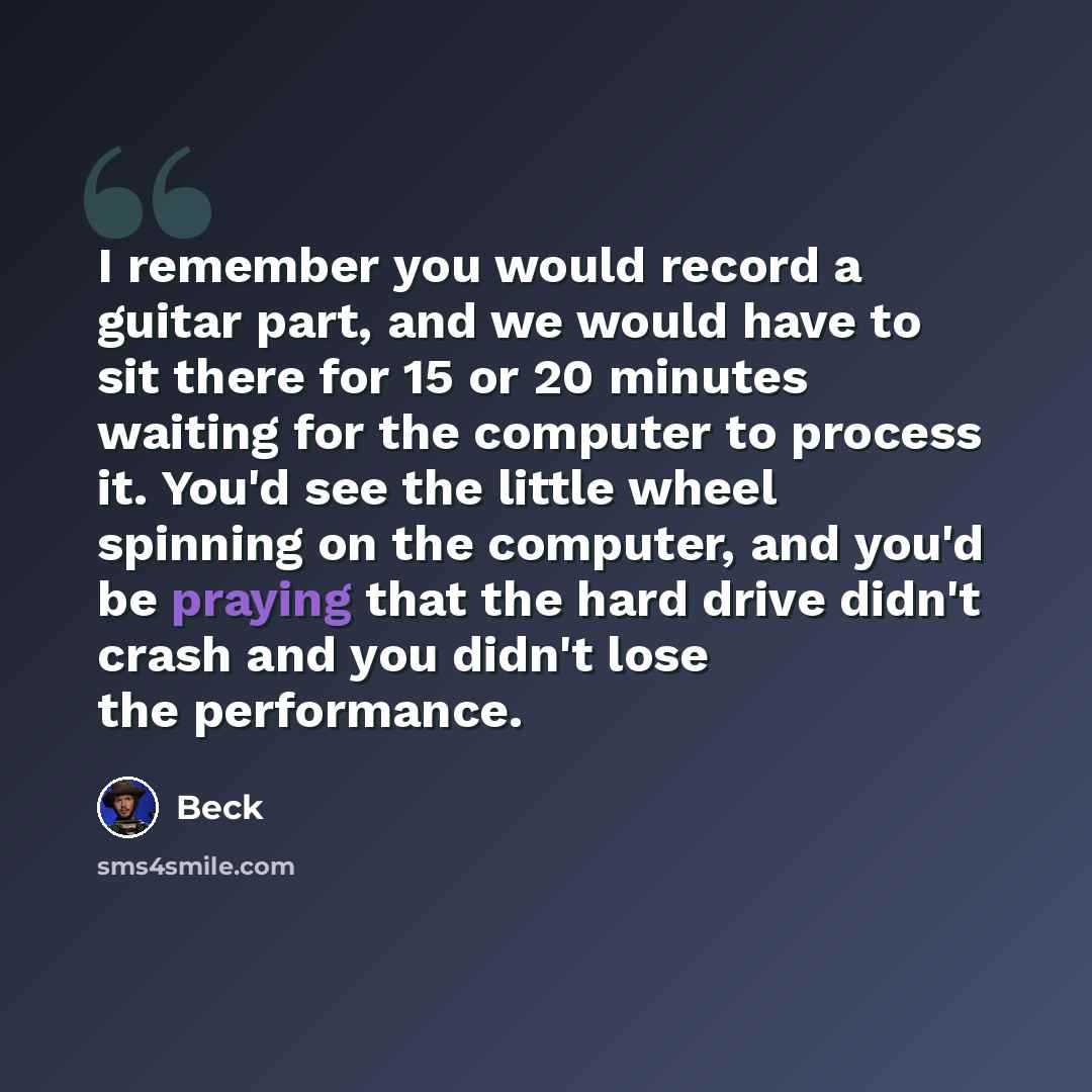 “I remember you would record a guitar part, and we would have to sit there for 15 or 20 minutes waiting for the computer to process it. You'd see the little wheel spinning on the computer, and you'd be praying that the hard drive didn't crash and you didn't lose the performance.” quote by Beck