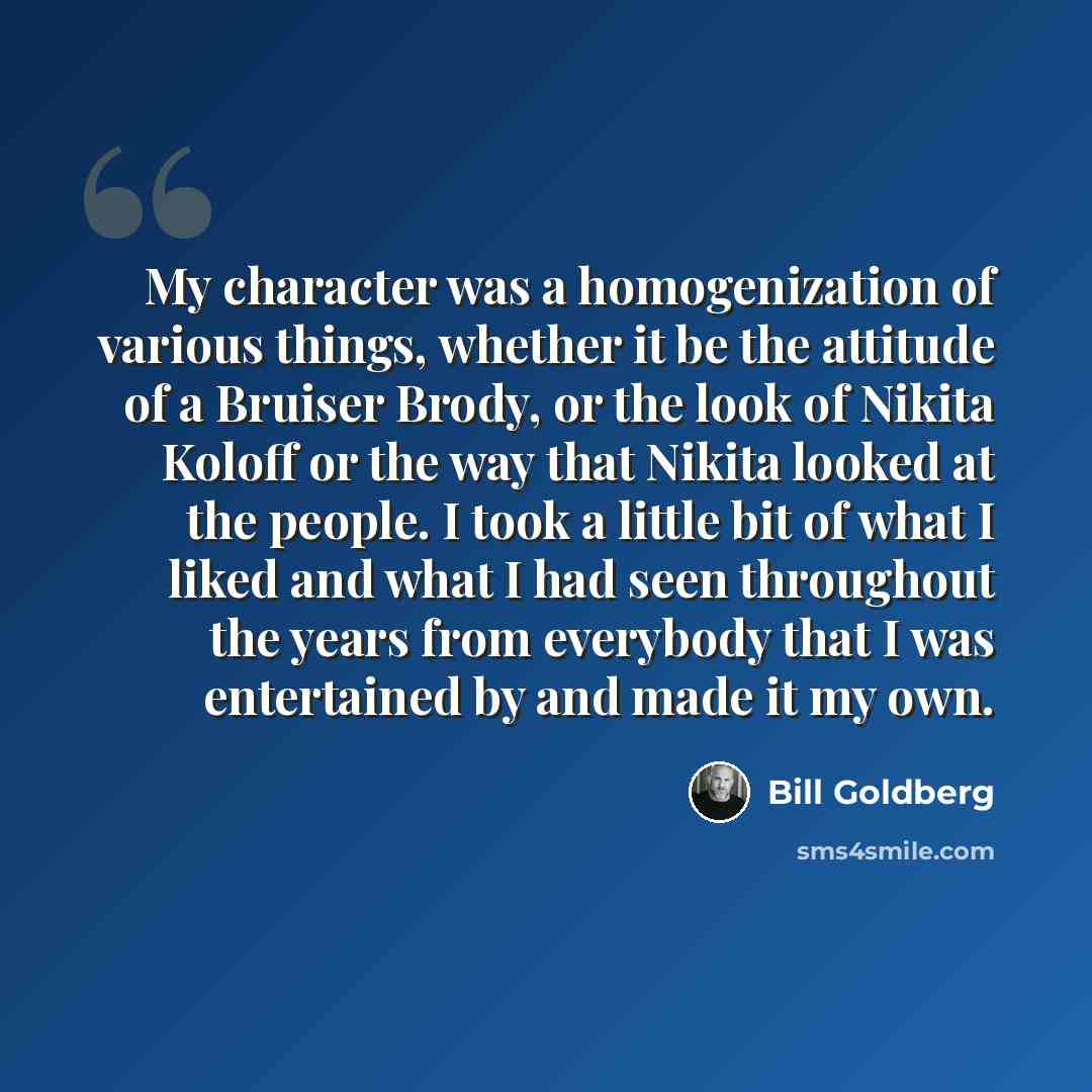 “My character was a homogenization of various things, whether it be the attitude of a Bruiser Brody, or the look of Nikita Koloff or the way that Nikita looked at the people. I took a little bit of what I liked and what I had seen throughout the years from everybody that I was entertained by and…” quote by Bill Goldberg