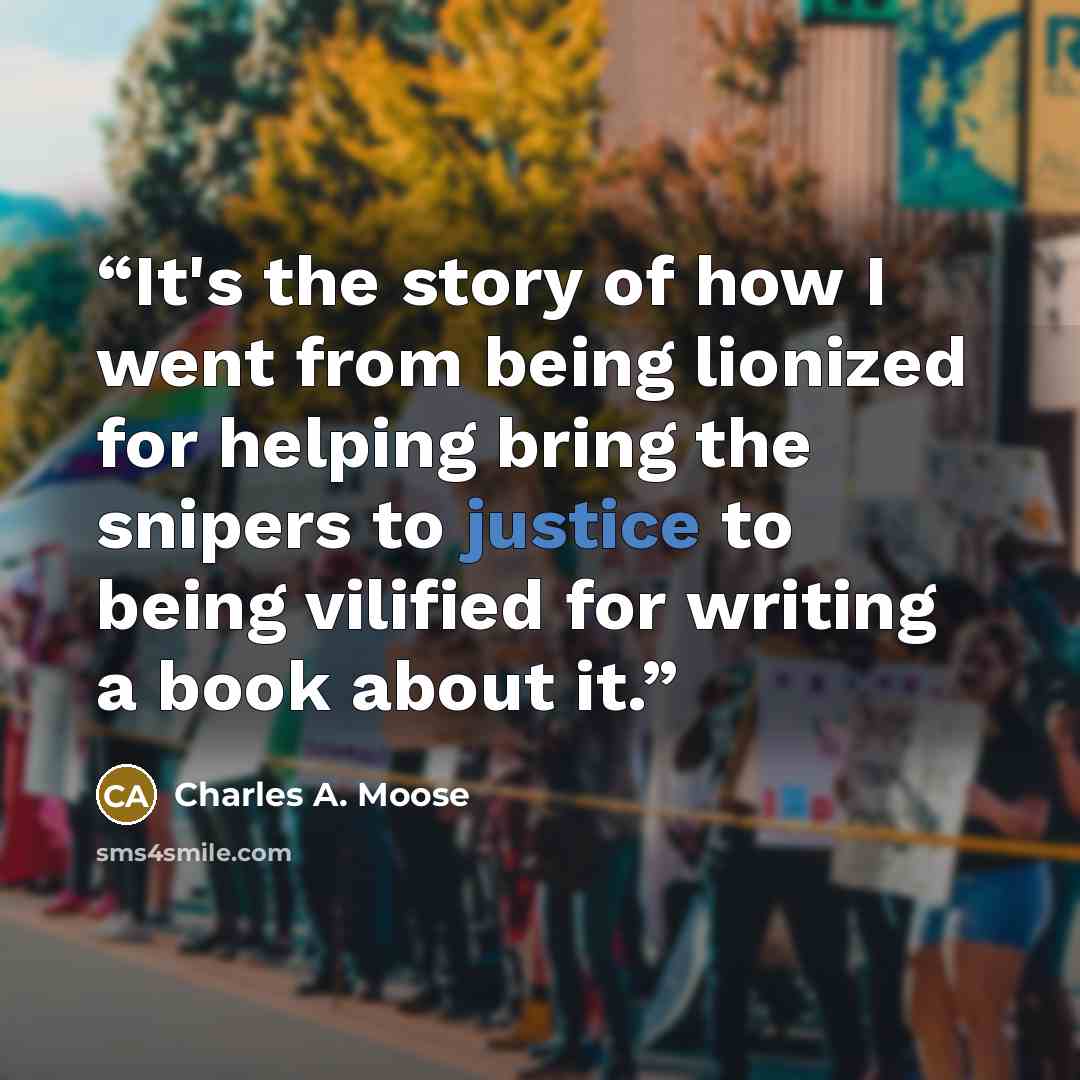 “It's the story of how I went from being lionized for helping bring the snipers to justice to being vilified for writing a book about it.” quote by Charles A. Moose
