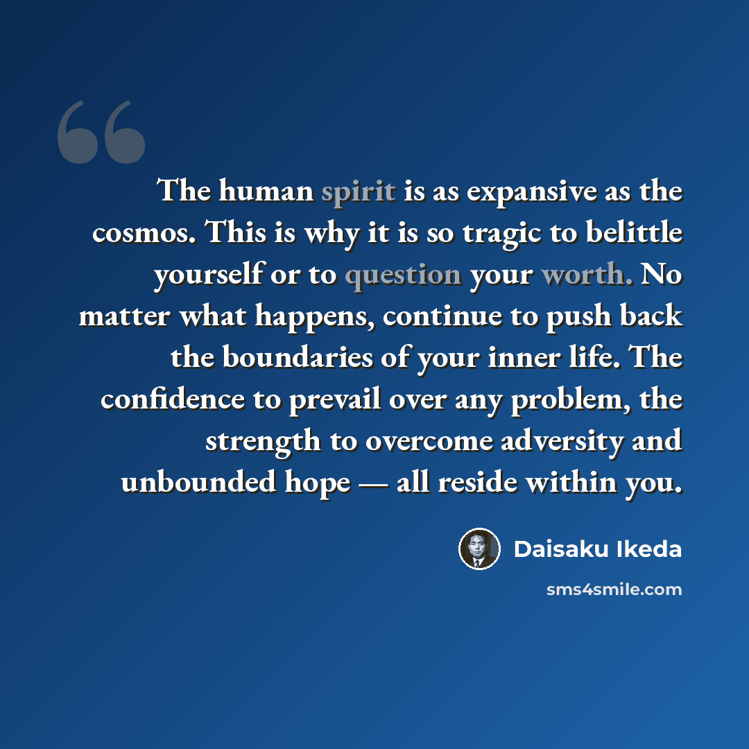 “The human spirit is as expansive as the cosmos. This is why it is so tragic to belittle yourself or to question your worth. No matter what happens, continue to push back the boundaries of your inner life. The confidence to prevail over any problem, the strength to overcome adversity and unbounded…” quote by Daisaku Ikeda
