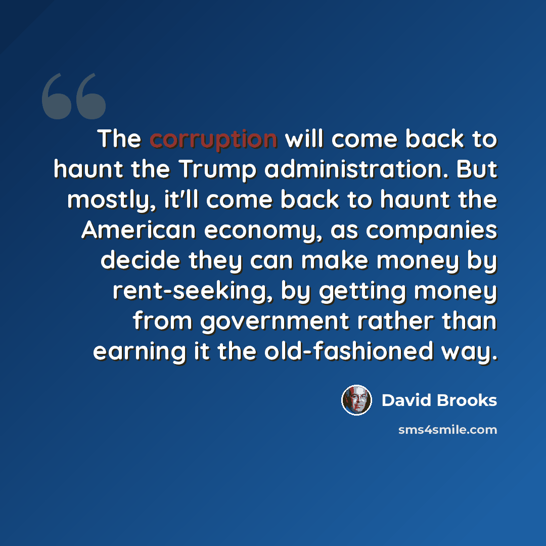 “The corruption will come back to haunt the Trump administration. But mostly, it'll come back to haunt the American economy, as companies decide they can make money by rent-seeking, by getting money from government rather than earning it the old-fashioned way.” quote by David Brooks