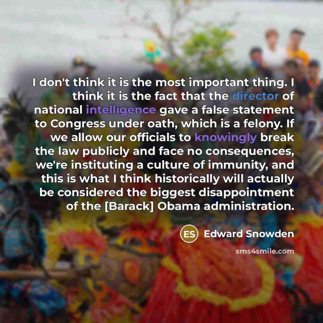 “I don't think it is the most important thing. I think it is the fact that the director of national intelligence gave a false statement to Congress under oath, which is a felony. If we allow our officials to knowingly break the law publicly and face no consequences, we're instituting a culture of…” quote by Edward Snowden