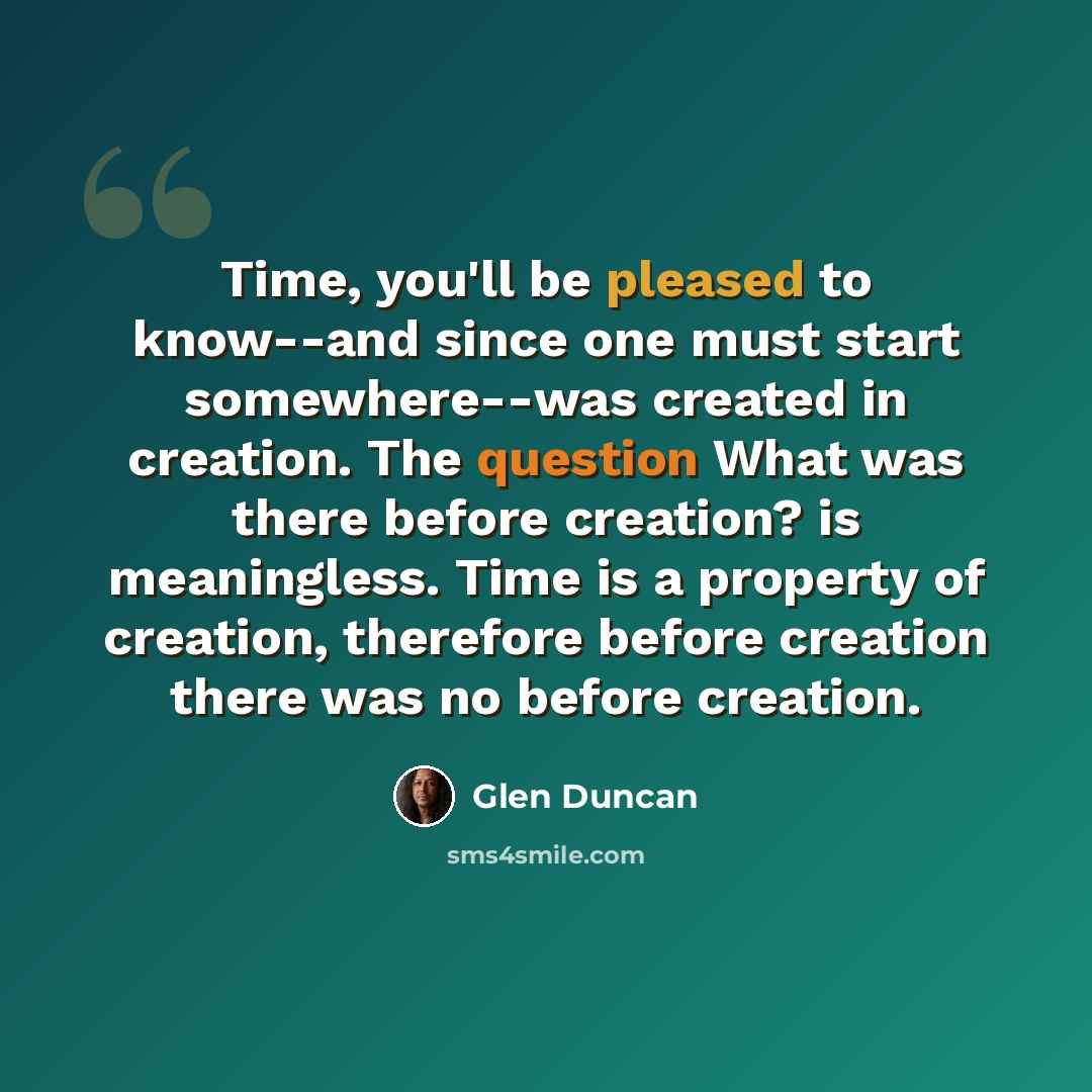 “Time, you'll be pleased to know--and since one must start somewhere--was created in creation. The question What was there before creation? is meaningless. Time is a property of creation, therefore before creation there was no before creation.” quote by Glen Duncan