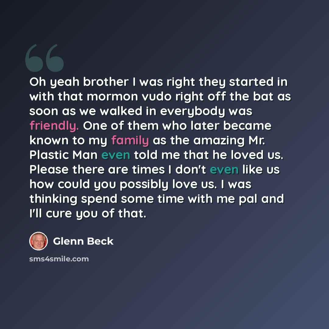 “Oh yeah brother I was right they started in with that mormon vudo right off the bat as soon as we walked in everybody was friendly. One of them who later became known to my family as the amazing Mr. Plastic Man even told me that he loved us. Please there are times I don't even like us how could…” quote by Glenn Beck