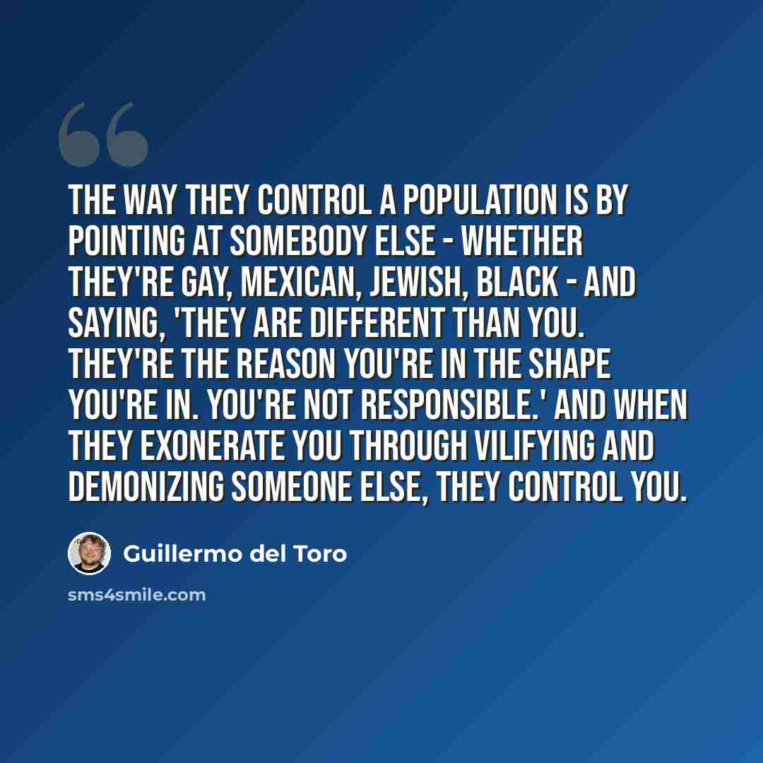 “The way they control a population is by pointing at somebody else - whether they're gay, Mexican, Jewish, black - and saying, 'They are different than you. They're the reason you're in the shape you're in. You're not responsible.' And when they exonerate you through vilifying and demonizing…” quote by Guillermo del Toro