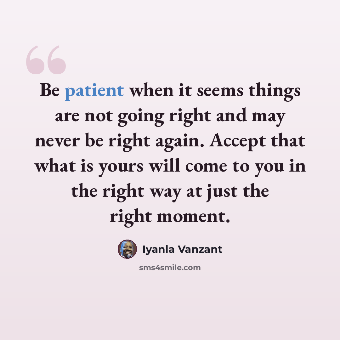 “Be patient when it seems things are not going right and may never be right again. Accept that what is yours will come to you in the right way at just the right moment.” quote by Iyanla Vanzant
