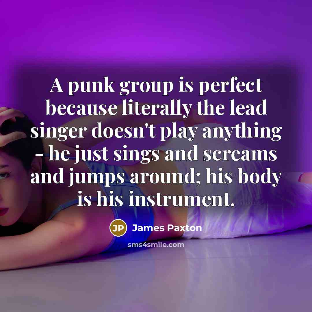 “A punk group is perfect because literally the lead singer doesn't play anything - he just sings and screams and jumps around; his body is his instrument.” quote by James Paxton
