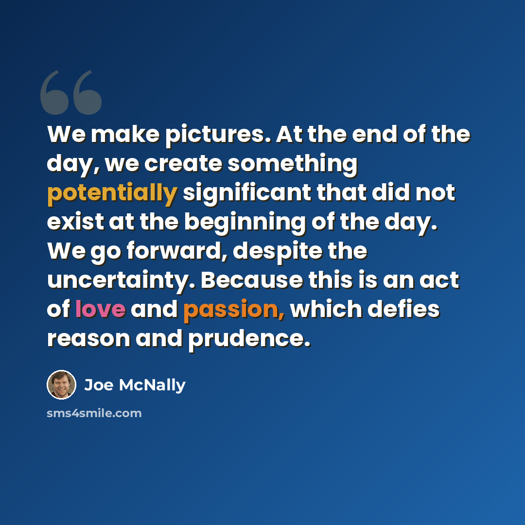 “We make pictures. At the end of the day, we create something potentially significant that did not exist at the beginning of the day. We go forward, despite the uncertainty. Because this is an act of love and passion, which defies reason and prudence.” quote by Joe McNally