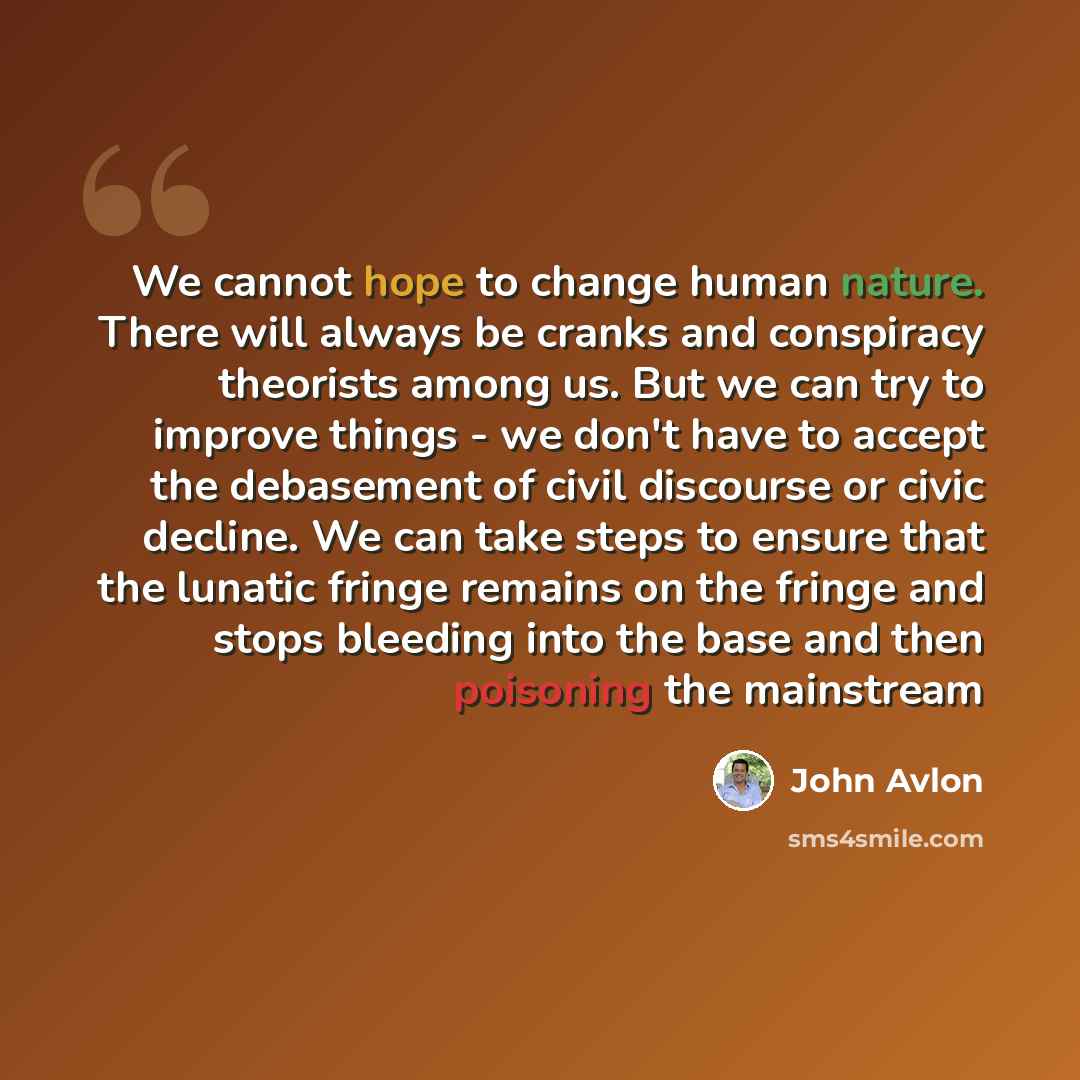 “We cannot hope to change human nature. There will always be cranks and conspiracy theorists among us. But we can try to improve things - we don't have to accept the debasement of civil discourse or civic decline. We can take steps to ensure that the lunatic fringe remains on the fringe and stops…” quote by John Avlon