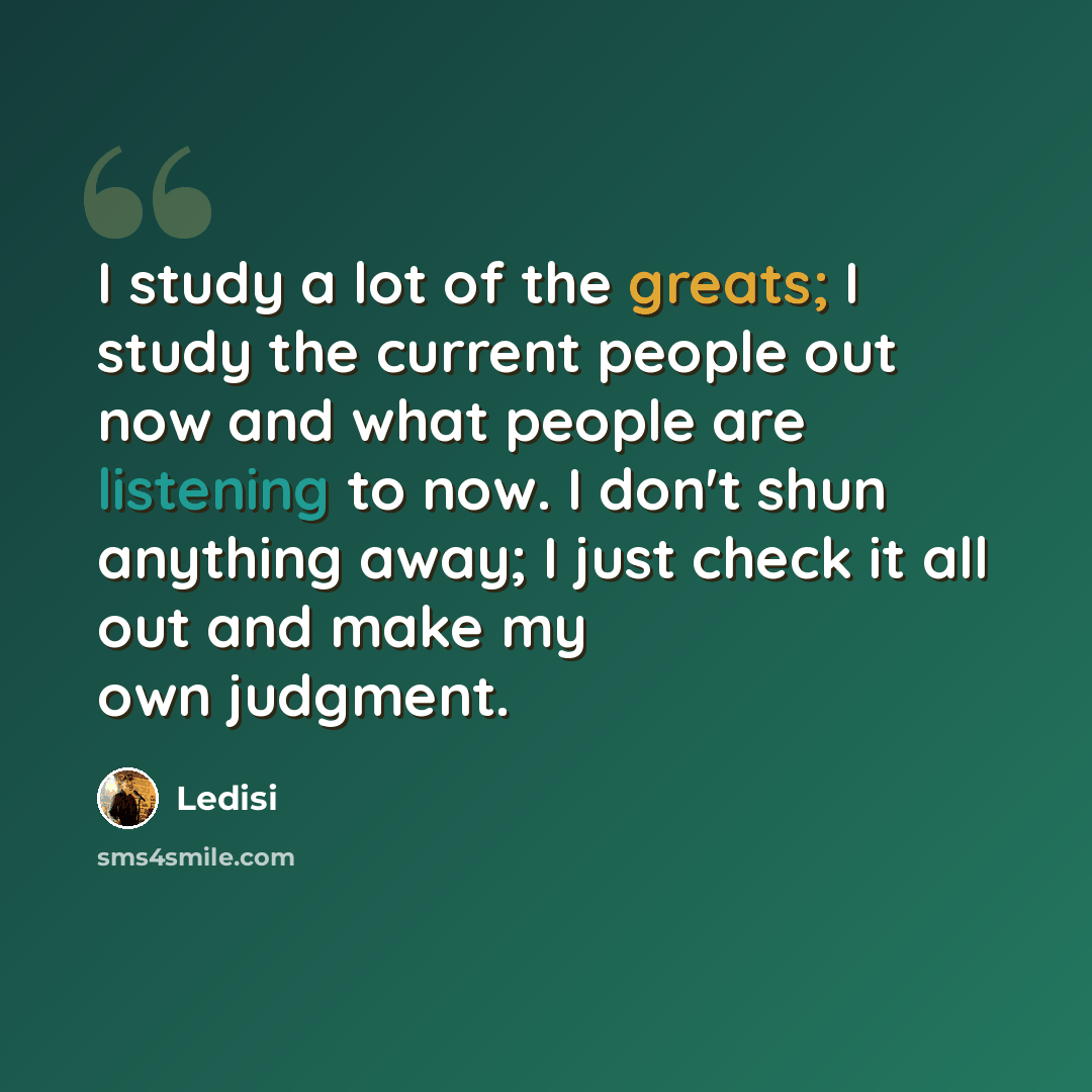 “I study a lot of the greats; I study the current people out now and what people are listening to now. I don't shun anything away; I just check it all out and make my own judgment.” quote by Ledisi