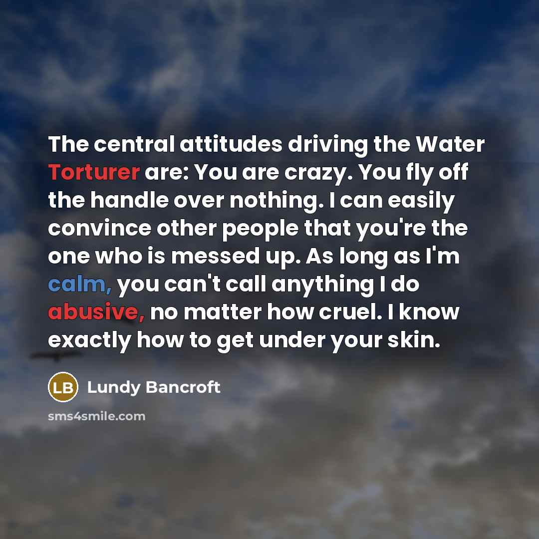 “The central attitudes driving the Water Torturer are: You are crazy. You fly off the handle over nothing. I can easily convince other people that you're the one who is messed up. As long as I'm calm, you can't call anything I do abusive, no matter how cruel. I know exactly how to get under your…” quote by Lundy Bancroft
