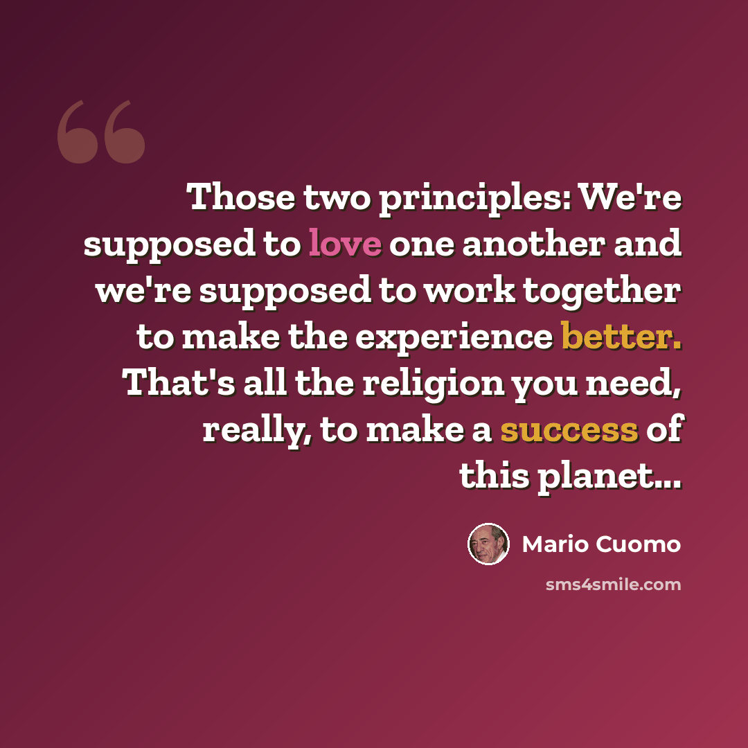 “Those two principles: We're supposed to love one another and we're supposed to work together to make the experience better. That's all the religion you need, really, to make a success of this planet...” quote by Mario Cuomo