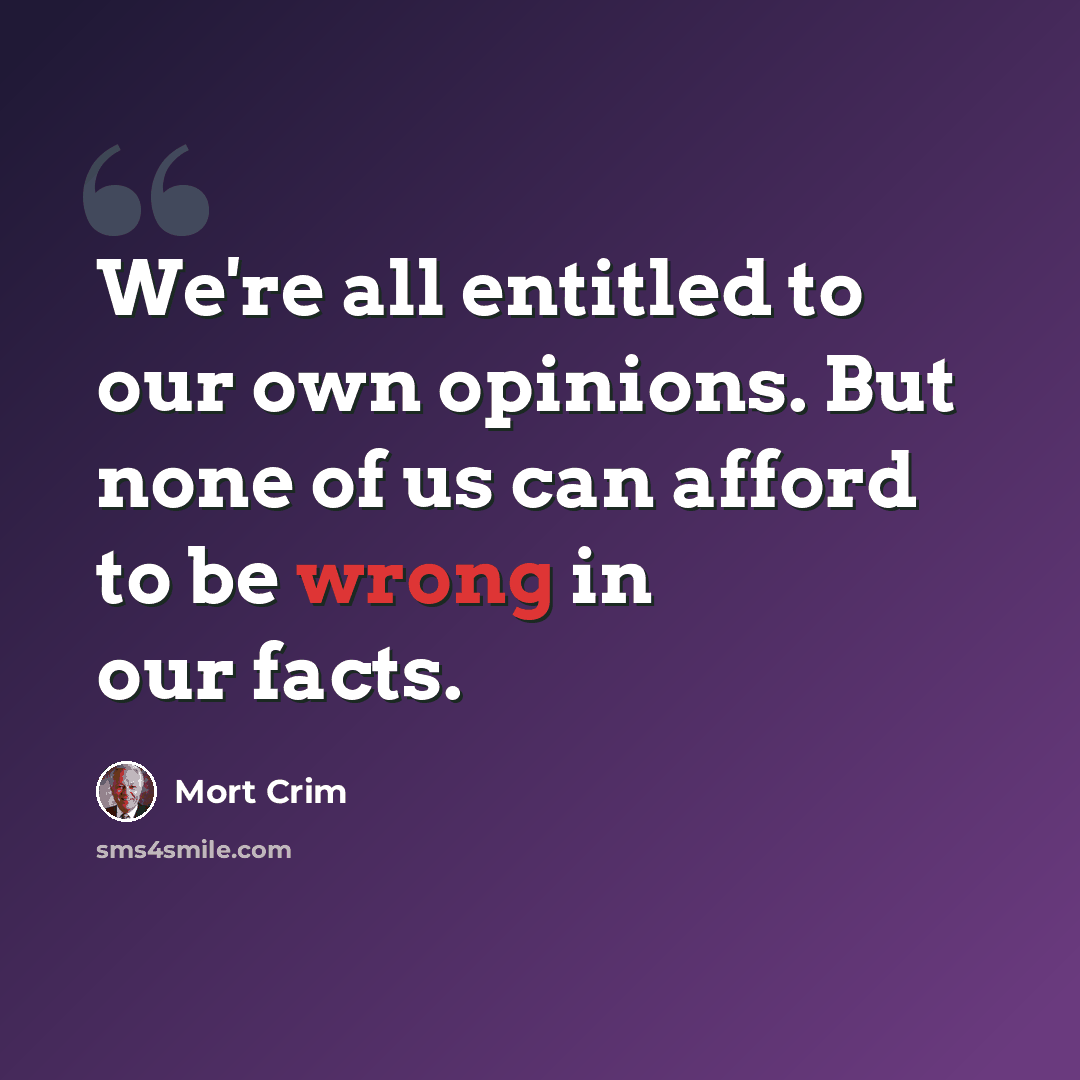 “We're all entitled to our own opinions. But none of us can afford to be wrong in our facts.” quote by Mort Crim