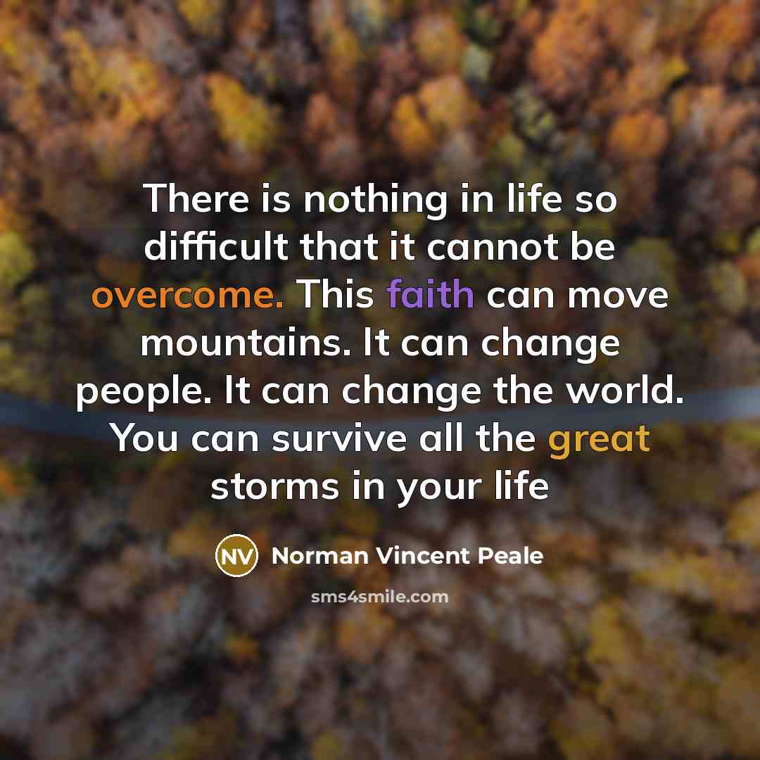 “There is nothing in life so difficult that it cannot be overcome. This faith can move mountains. It can change people. It can change the world. You can survive all the great storms in your life” quote by Norman Vincent Peale