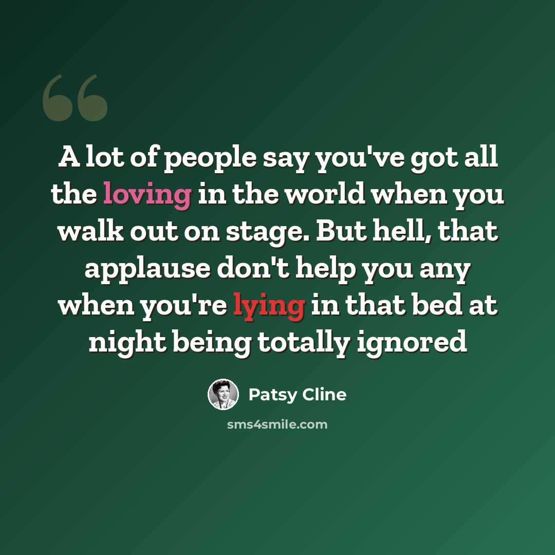 “A lot of people say you've got all the loving in the world when you walk out on stage. But hell, that applause don't help you any when you're lying in that bed at night being totally ignored” quote by Patsy Cline