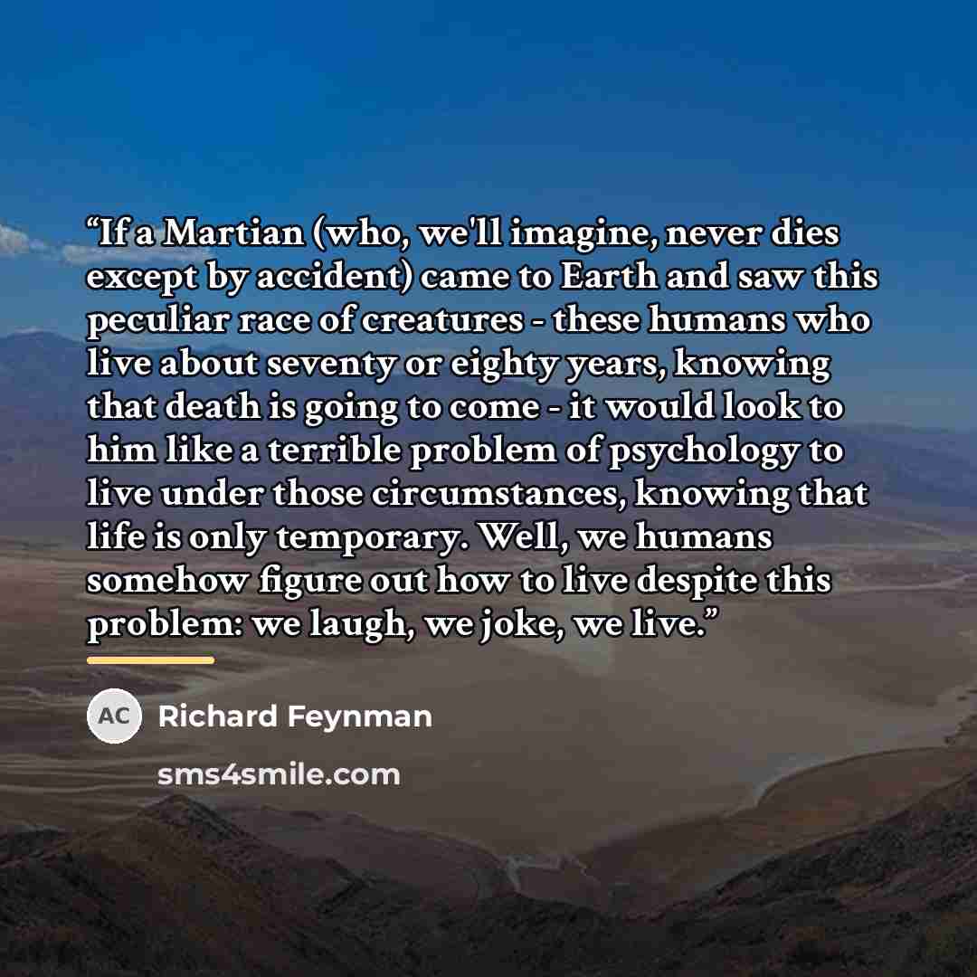 “If a Martian (who, we'll imagine, never dies except by accident) came to Earth and saw this peculiar race of creatures - these humans who live about seventy or eighty years, knowing that death is going to come - it would look to him like a terrible problem of psychology to live under those…” quote by Richard Feynman