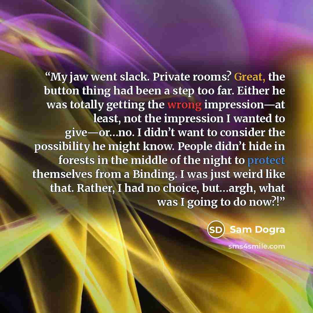 “My jaw went slack. Private rooms? Great, the button thing had been a step too far. Either he was totally getting the wrong impression—at least, not the impression I wanted to give—or…no. I didn’t want to consider the possibility he might know. People didn’t hide in forests in the middle of the…” quote by Sam Dogra