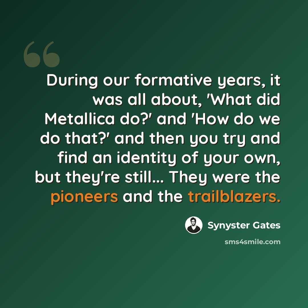 “During our formative years, it was all about, 'What did Metallica do?' and 'How do we do that?' and then you try and find an identity of your own, but they're still... They were the pioneers and the trailblazers.” quote by Synyster Gates