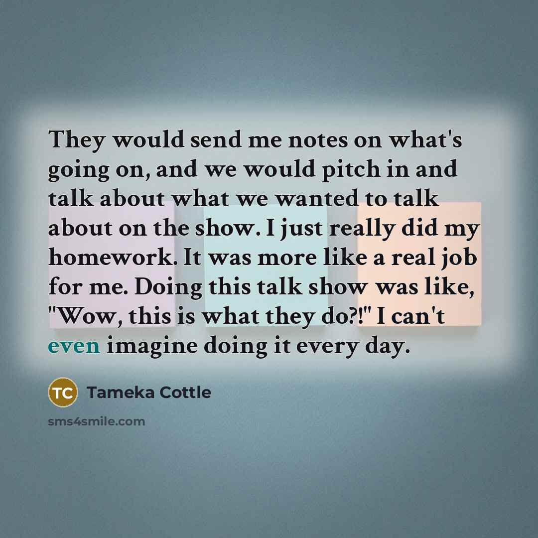 “They would send me notes on what's going on, and we would pitch in and talk about what we wanted to talk about on the show. I just really did my homework. It was more like a real job for me. Doing this talk show was like, "Wow, this is what they do?!" I can't even imagine doing it every day.” quote by Tameka Cottle