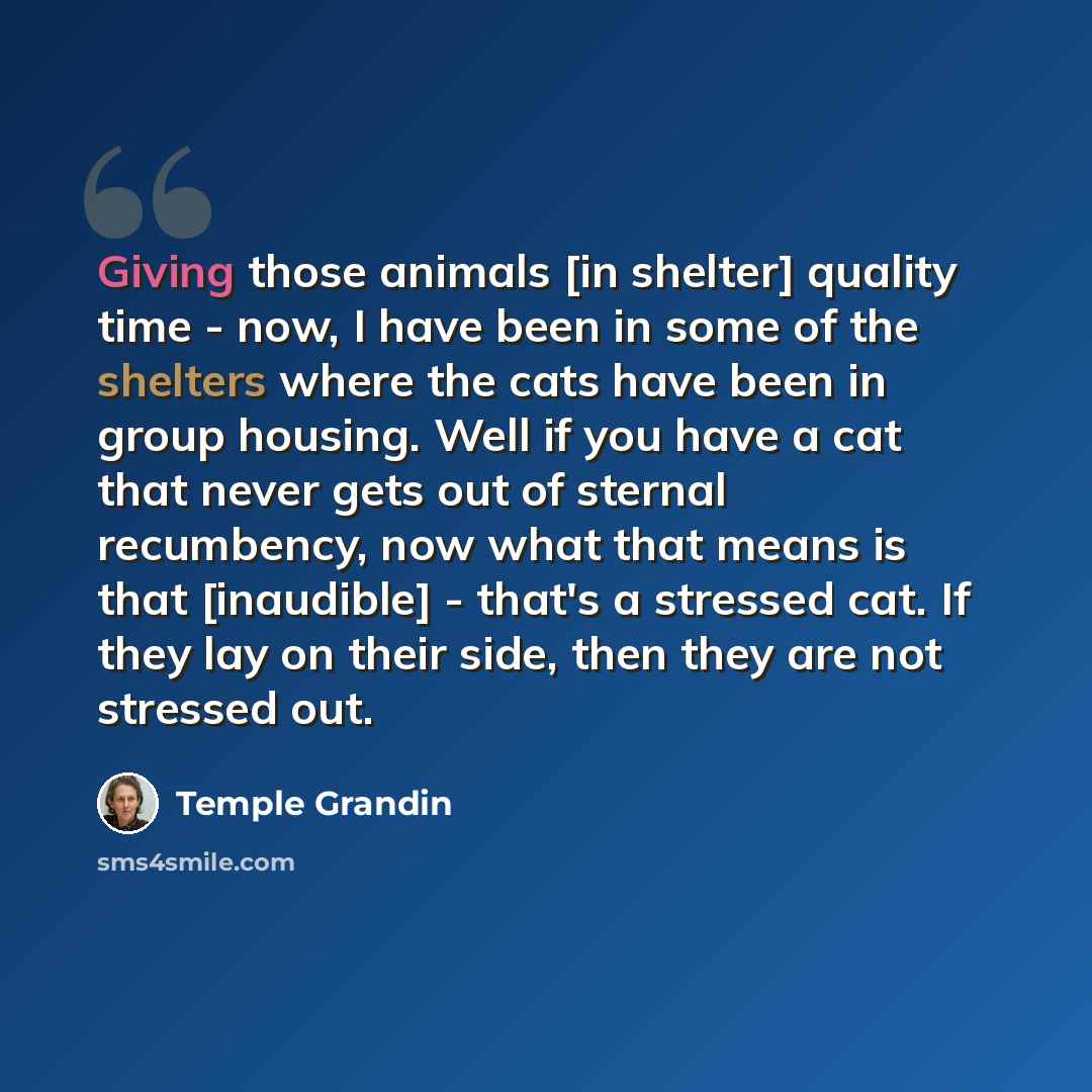 “Giving those animals [in shelter] quality time - now, I have been in some of the shelters where the cats have been in group housing. Well if you have a cat that never gets out of sternal recumbency, now what that means is that [inaudible] - that's a stressed cat. If they lay on their side, then…” quote by Temple Grandin