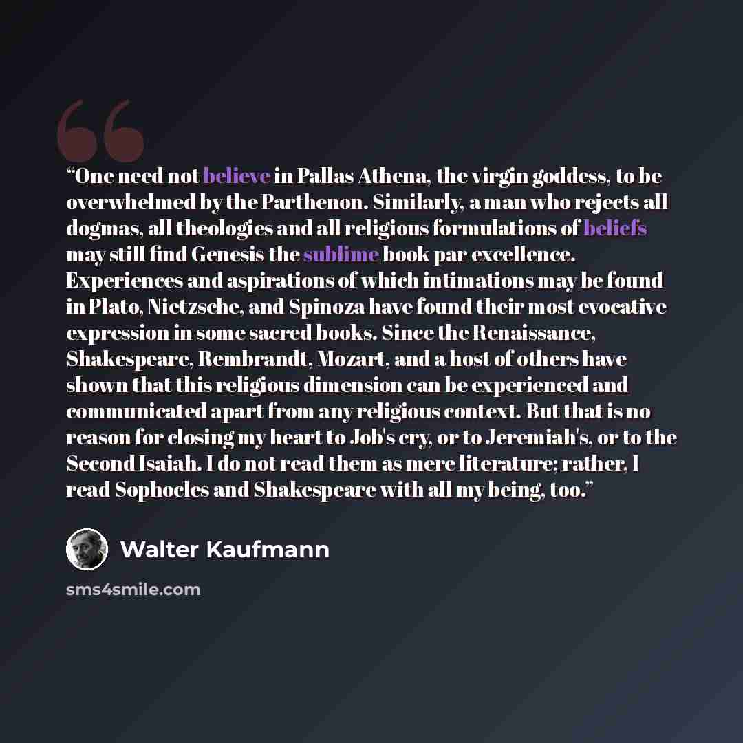 “One need not believe in Pallas Athena, the virgin goddess, to be overwhelmed by the Parthenon. Similarly, a man who rejects all dogmas, all theologies and all religious formulations of beliefs may still find Genesis the sublime book par excellence. Experiences and aspirations of which intimations…” quote by Walter Kaufmann