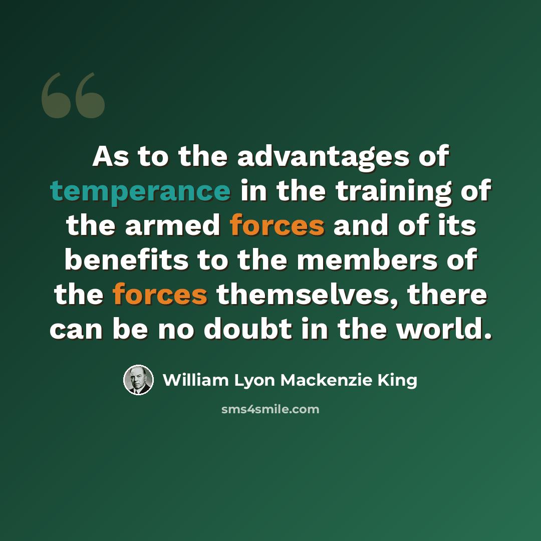 “As to the advantages of temperance in the training of the armed forces and of its benefits to the members of the forces themselves, there can be no doubt in the world.” quote by William Lyon Mackenzie King