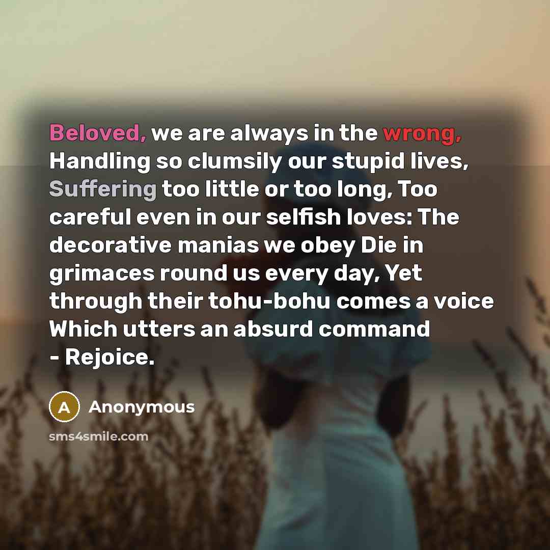 “Beloved, we are always in the wrong, Handling so clumsily our stupid lives, Suffering too little or too long, Too careful even in our selfish loves: The decorative manias we obey Die in grimaces round us every day, Yet through their tohu-bohu comes a voice Which utters an absurd command - Rejoice.” quote by Anonymous