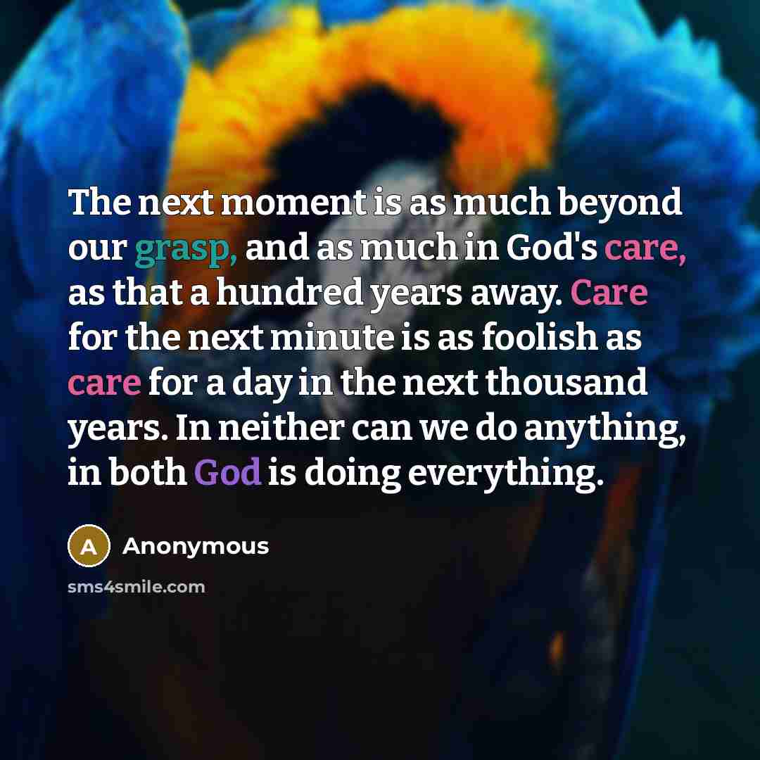 “The next moment is as much beyond our grasp, and as much in God's care, as that a hundred years away. Care for the next minute is as foolish as care for a day in the next thousand years. In neither can we do anything, in both God is doing everything.” quote by Anonymous